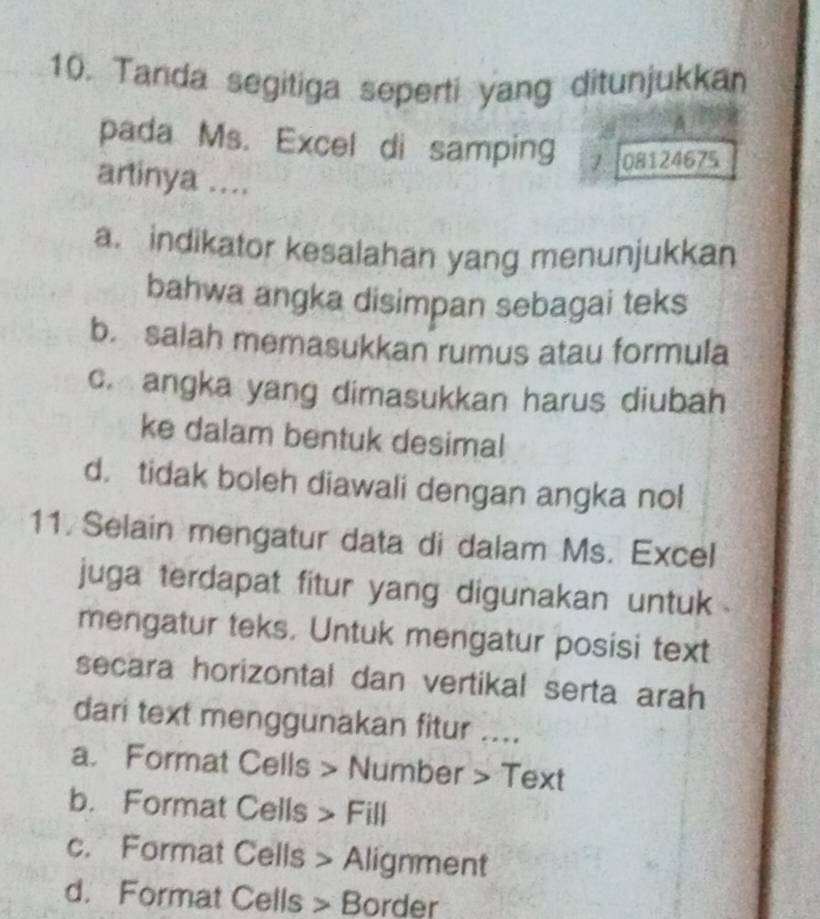 Tanda segitiga seperti yang ditunjukkan
A
pada Ms. Excel di samping 7 08124675
artinya ....
a. indikator kesalahan yang menunjukkan
bahwa angka disimpan sebagai teks
b. salah memasukkan rumus atau formula
c. angka yang dimasukkan harus diubah
ke dalam bentuk desimal
d. tidak boleh diawali dengan angka nol
11. Selain mengatur data di dalam Ms. Excel
juga terdapat fitur yang digunakan untuk .
mengatur teks. Untuk mengatur posisi text
secara horizontal dan vertikal serta arah
dari text menggunakan fitur ....
a. Format Cells > Number > Text
b. Format Cells > Fill
c. Format Cells > Alignment
d. Format Cells > Border