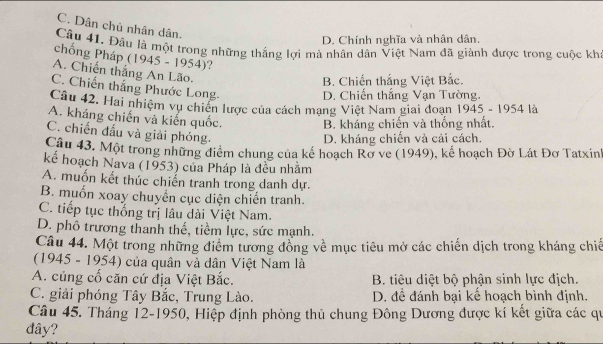 C. Dân chủ nhân dân.
D. Chính nghĩa và nhân dân.
Câu 41. Đâu là một trong những thắng lợi mà nhân dân Việt Nam đã giành được trong cuộc kha
chống Pháp (1945 - 1954)?
A. Chiến thắng An Lão.
B. Chiến thắng Việt Bắc.
C. Chiến thắng Phước Long.
D. Chiến thắng Vạn Tường.
Câu 42. Hai nhiệm vụ chiến lược của cách mạng Việt Nam giai đoạn 1945-1954 là
A. kháng chiến và kiến quốc.
B. kháng chiến và thống nhất.
C. chiến đấu và giải phóng.
D. kháng chiến và cải cách.
Câu 43. Một trong những điểm chung của kế hoạch Rơ ve (1949), kế hoạch Đờ Lát Đơ Tatxin'
kế hoạch Nava (1953) của Pháp là đều nhằm
A. muốn kết thúc chiến tranh trong danh dự.
B. muốn xoay chuyển cục diện chiến tranh.
C. tiếp tục thống trị lâu dài Việt Nam.
D. phô trương thanh thế, tiềm lực, sức mạnh.
Câu 44. Một trong những điểm tương đồng về mục tiêu mở các chiến dịch trong kháng chiế
(1945 - 1954) của quân và dân Việt Nam là
A. củng cố căn cứ địa Việt Bắc. B. tiêu diệt bộ phận sinh lực địch.
C. giải phóng Tây Bắc, Trung Lào. D. để đánh bại kế hoạch bình định.
Câu 45. Tháng 12-1950, Hiệp định phòng thủ chung Đông Dương được kí kết giữa các qu
đây?