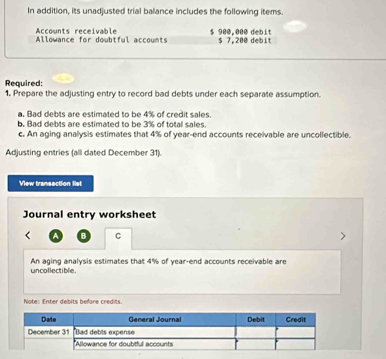 In addition, its unadjusted trial balance includes the following items. 
Accounts receivable $ 900,000 debit 
Allowance for doubtful accounts $ 7,200 debit 
Required: 
1. Prepare the adjusting entry to record bad debts under each separate assumption. 
a. Bad debts are estimated to be 4% of credit sales. 
b. Bad debts are estimated to be 3% of total sales. 
c. An aging analysis estimates that 4% of year -end accounts receivable are uncollectible. 
Adjusting entries (all dated December 31). 
View transaction list 
Journal entry worksheet 
A B C 
An aging analysis estimates that 4% of year -end accounts receivable are 
uncollectible. 
Note: Enter debits before credits.