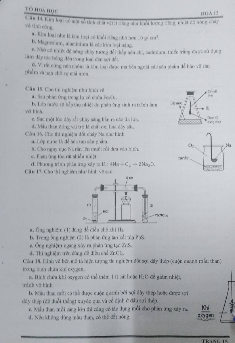 tô hoá học
hoá 12
Cầu 14. Kim loại có một số tính chất vật lí riêng như khối lượng riêng, nhiệt độ nóng chây
và tính cứng.
a. Kim loại nhẹ là kim loại có khối riêng nhó hơn 10g/cm^3.
b. Magnesium, aluminium là các kim loại nặng.
e. Nhờ có nhiệt độ nóng chảy tương đổi thấp nên chì, cadmium, thiếc trắng được sử dụng
làm đây tóc bóng đèn trong loại đèn sợi đốt.
đ. Vì rất cứng nên nhôm là kim loại được mạ bên ngoài các sản phẩm để bảo vệ sản
phẩm và hạn chế sự mài mòn.
Câu 15. Cho thí nghiệm như hình về
a. Sau phản ứng trong lọ có chứa Fe _3O_4
b. Lớp nước sẽ hấp thụ nhiệt do phản ứng sinh ra tránh làm
voverline O
e. Sau một lúc đây sắt cháy sáng bắn ra các tia lửa.
d. Mẫu than đóng vai trò là chất oxi hóa dây sắt.
Câu 16. Cho thí nghiệm đốt cháy Na như hình
a. Lớp nước là để hòa tan sản phẩm.
b. Cho ngay cục Na rần lên muôi rồi đưa vào bình.
c. Phản ứng tỏa rất nhiều nhiệt.
d. Phương trình phản ứng xây ra là : 4Na+O_2to 2Na_2O.
Câu 17. Cho thí nghiệm như hình vẽ sau:
a. Ông nghiệm (1) dùng đề điều chế khí H_2
b. Trong ống nghiệm (2) là phản ứng tạo kết tủa PbS.
e. Ông nghiệm ngang xây ra phản ứng tạo ZnS
d. Thí nghiệm trên dùng đề điều chế ZnCl_2.
Câu 18, Hình vẽ bên mô tả hiện tượng thí nghiệm đốt sợi dây thép (cuộn quanh mẫu than)
trong bình chứa khí oxygen.
a. Bình chứa khí oxygen có thể thêm 1ít cát hoặc H₂O để giám nhiệt,
tránh vỡ bình.
b. Mẫu than mồi có thể được cuộn quanh bởi sợi dây thép hoặc được sợi
dây thép (đề duỗi thắng) xuyên qua và cố định ở đầu sợi thép.
c. Mầu than mồi càng lớn thì càng có tác dụng mồi cho phản ứng xảy ra. Kh 3
d. Nếu không dùng mầu than, có thể đốt nóng oxygen
TBANC1