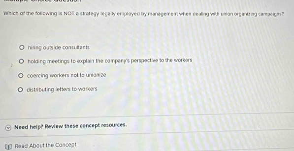 Which of the following is NOT a strategy legally employed by management when dealing with union organizing campaigns?
hiring outside consultants
holding meetings to explain the company's perspective to the workers
coercing workers not to unionize
distributing letters to workers
Need help? Review these concept resources.
Read About the Concept