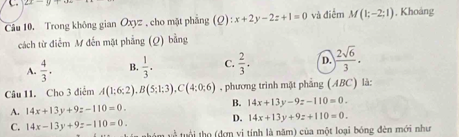 2x-y+o
Câu 10. Trong không gian Oxyz , cho mặt phẳng (Q): x+2y-2z+1=0 và điểm M(1;-2;1). Khoảng
cách từ điểm M đến mặt phẳng (Q) bằng
A.  4/3 .  1/3 .  2/3 . D. ) 2sqrt(6)/3 . 
B.
C.
Câu 11. Cho 3 điểm A(1;6;2), B(5;1;3), C(4;0;6) , phương trình mặt phẳng (ABC) là:
B. 14x+13y-9z-110=0.
A. 14x+13y+9z-110=0.
D. 14x+13y+9z+110=0.
C. 14x-13y+9z-110=0. 
m về tuổi thọ (dơn vị tính là năm) của một loại bóng đèn mới như