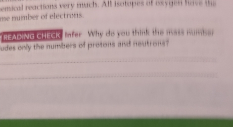 bemical reactions very much. All isotopes of oxygen have te 
me number of electrons. 
READING CHECK Infer Why do you think the mass number 
udes only the numbers of protons and neutrons? 
_ 
_