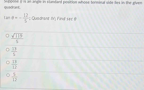 Suppose θ is an angle in standard position whose terminal side lies in the given
quadrant.
tan θ =- 12/5 ; Quadrant IV; Find sec θ
 sqrt(119)/5 
 13/5 
 13/12 
 5/12 