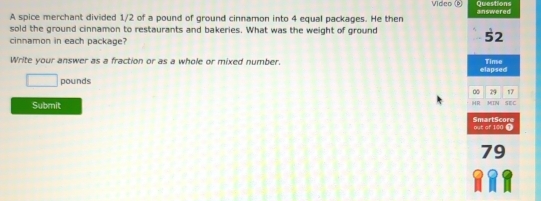 Vídeo (*) Questions 
A spice merchant divided 1/2 of a pound of ground cinnamon into 4 equal packages. He then answered 
sold the ground cinnamon to restaurants and bakeries. What was the weight of ground 
cinnamon in each package?
52
Write your answer as a fraction or as a whole or mixed number. elapsed Time
□ pounds
∞ 29 17
Submit 
HR MIN SEC 
SmartScore out of 100 1
79