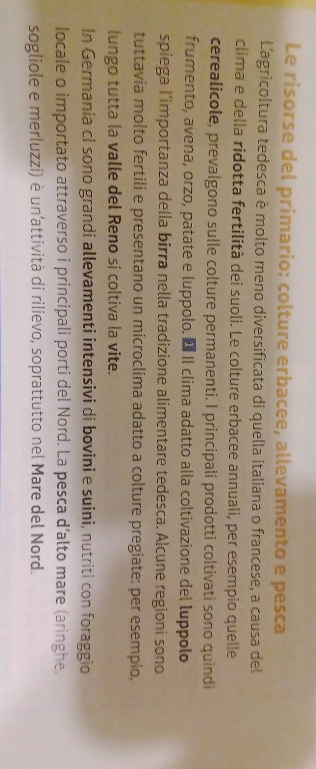 Le risorse del primario: colture erbacee, allevamento e pesca 
L'agricoltura tedesca è molto meno diversificata di quella italiana o francese, a causa del 
clima e della ridotta fertilità dei suoli. Le colture erbacee annuali, per esempio quelle 
cerealicole, prevalgono sulle colture permanenti. I principali prodotti coltivati sono quindi 
frumento, avena, orzo, patate e luppolo. É Il clima adatto alla coltivazione del luppolo 
spiega l’importanza della birra nella tradizione alimentare tedesca. Alcune regioni sono 
tuttavia molto fertili e presentano un microclima adatto a colture pregiate: per esempio 
lungo tutta la valle del Reno si coltiva la vite. 
In Germania ci sono grandi allevamenti intensivi di bovini e suini, nutriti con foraggio 
locale o importato attraverso i principali porti del Nord. La pesca d’alto mare (aringhe, 
sogliole e merluzzi) è un’attività di rilievo, soprattutto nel Mare del Nord.