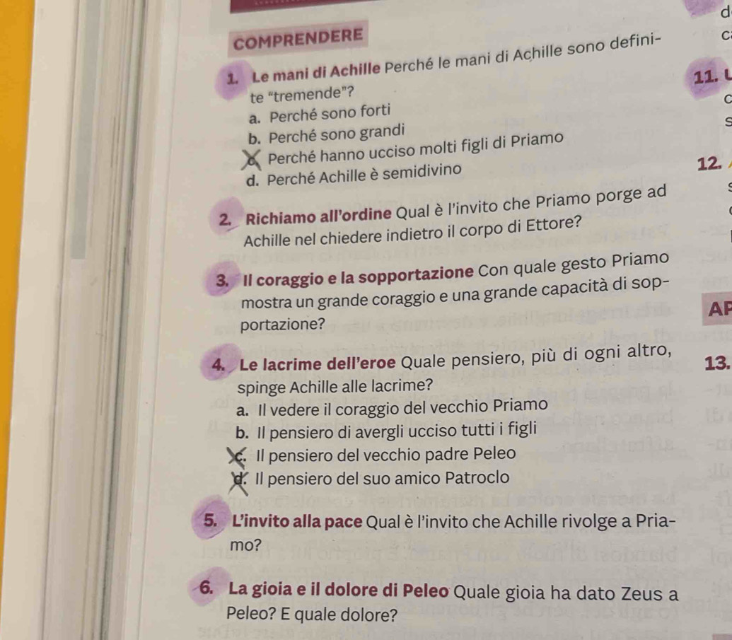 COMPRENDERE
1. Le mani di Achille Perché le mani di Achille sono defini- C
11. L
te “tremende”?
C
a. Perché sono forti
b. Perché sono grandi
s
a Perché hanno ucciso molti figli di Priamo
d. Perché Achille è semidivino 12.
2. Richiamo all’ordine Qualè l'invito che Priamo porge ad
Achille nel chiedere indietro il corpo di Ettore?
3. Il coraggio e la sopportazione Con quale gesto Priamo
mostra un grande coraggio e una grande capacità di sop-
AP
portazione?
4. Le lacrime dell’eroe Quale pensiero, più di ogni altro, 13.
spinge Achille alle lacrime?
a. Il vedere il coraggio del vecchio Priamo
b. Il pensiero di avergli ucciso tutti i figli
c. Il pensiero del vecchio padre Peleo
d. Il pensiero del suo amico Patroclo
5. L'invito alla pace Qual è l'invito che Achille rivolge a Pria-
mo?
6. La gioia e il dolore di Peleo Quale gioia ha dato Zeus a
Peleo? E quale dolore?