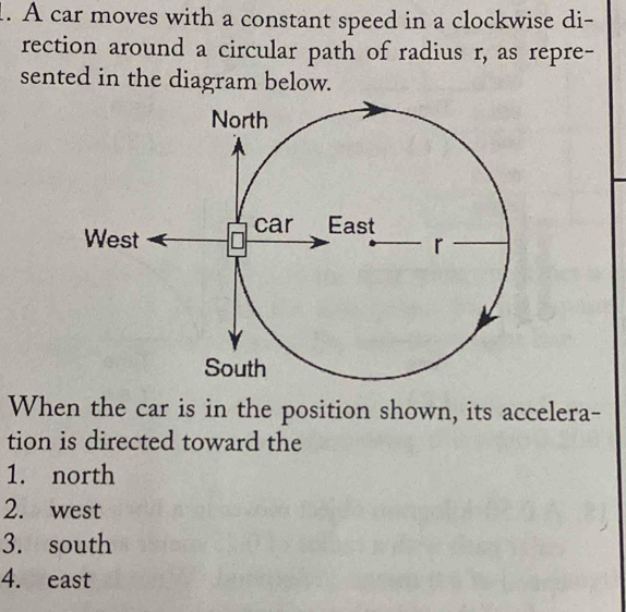 A car moves with a constant speed in a clockwise di-
rection around a circular path of radius r, as repre-
sented in the diagram below.
When the car is in the position shown, its accelera-
tion is directed toward the
1. north
2. west
3. south
4. east