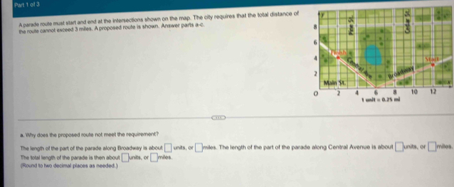 A parade route must start and end at the intersections shown on the map. The city requires that the total distance of tr
a 7
the route cannot exceed 3 miles. A proposed route is shown. Answer parts a-4
6 .
.
4
Stant
2

Main St
6 8 10 12
o 2 4 1 unit =0.25 mi
a. Why does the proposed route not meet the requirement?
The length of the part of the parade along Broadway is about □ units , or □ miles. The length of the part of the parade along Central Avenue is about □ units. or □ , nites
The total length of the parade is then about □ ints or □ miles
(Round to two decimal places as needed.)