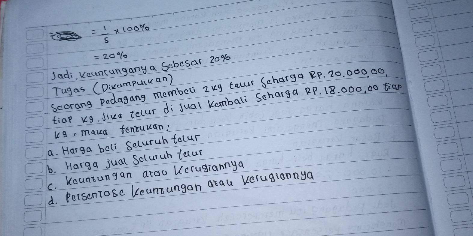 = 100/90 * 100%
=20%
Jadi kcuntungany a Scbosar 20%
Tugas (Dicampuluan)
scorang Pedagang mombeli 2kg tauur Scharga RP. 20. 000 00.
tiap kg, Jiva tolur di jual Kombali Scharga RP. 18. 000, 00 tiap
kg, maka tentuuan:
a. Harga beli Scluruh tolur
b. Harga jual Scluruh tocur
C. Kcuntungan araiu Ucrugiannya
d. Perscntase Keuntungan arau vcragiannya