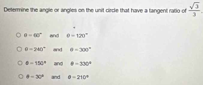 Determine the angle or angles on the unit circle that have a tangent ratio of  sqrt(3)/3 .
θ =60° and θ =120°
θ =240° and θ =300°
θ =150° and θ =330°
θ =30° and θ =210°