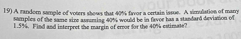 A random sample of voters shows that 40% favor a certain issue. A simulation of many 
samples of the same size assuming 40% would be in favor has a standard deviation of
1.5%. Find and interpret the margin of error for the 40% estimate?