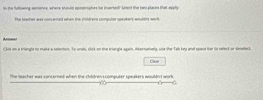 in the following sentence, where should apostrophes be inserted? Select the two places that apply. 
The teacher was concerned when the childrens computer speakers wouldnt work. 
Answer 
Click on a triangle to make a selection. To undo, click on the triangle again, Alternatively, use the Tab key and space bar to select or deselect. 
Clear 
The teacher was concerned when the children scomputer speakers wouldn't work.