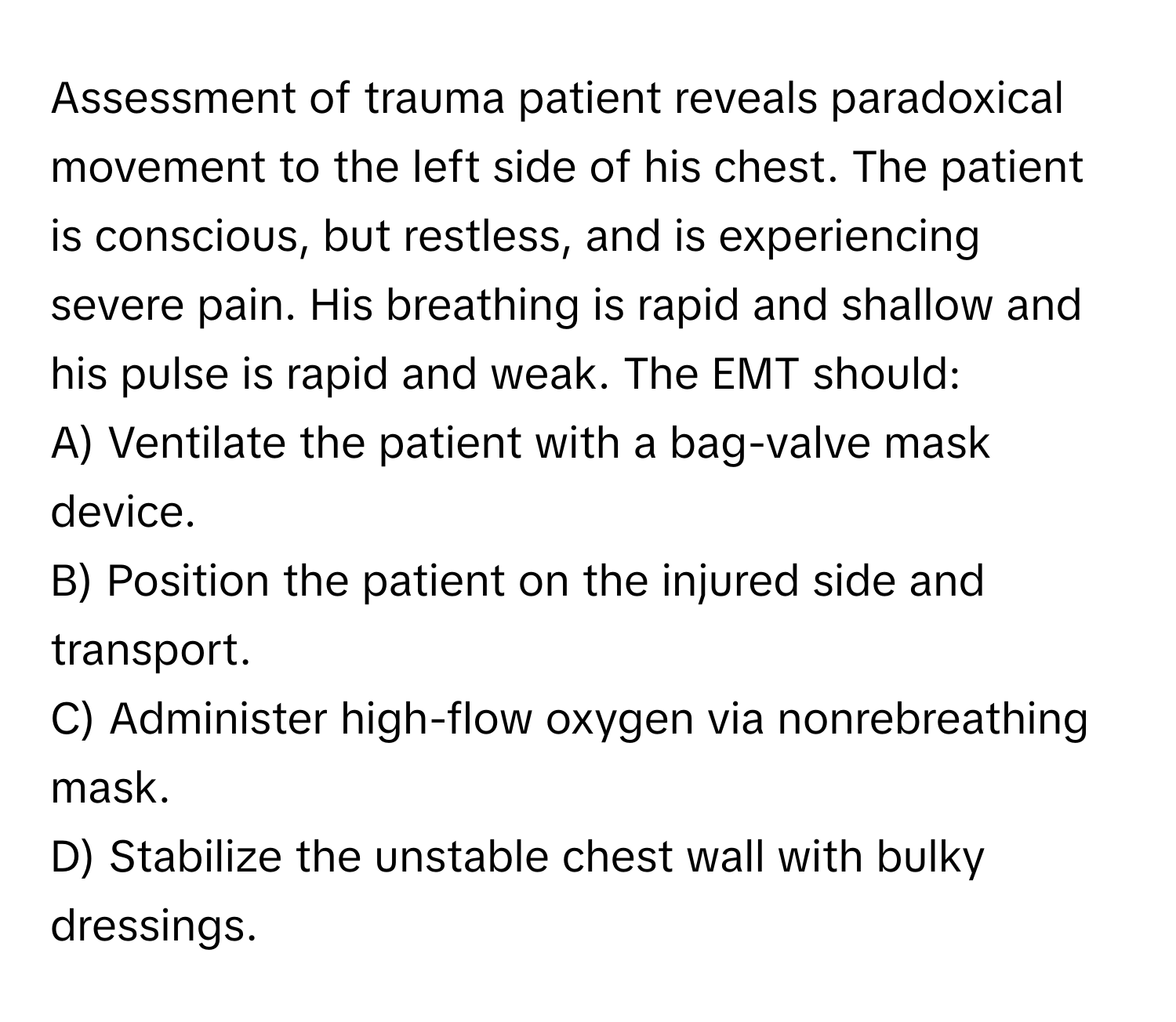 Assessment of trauma patient reveals paradoxical movement to the left side of his chest. The patient is conscious, but restless, and is experiencing severe pain. His breathing is rapid and shallow and his pulse is rapid and weak. The EMT should:

A) Ventilate the patient with a bag-valve mask device.
B) Position the patient on the injured side and transport.
C) Administer high-flow oxygen via nonrebreathing mask.
D) Stabilize the unstable chest wall with bulky dressings.