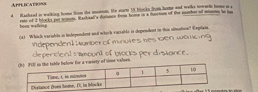 Applications 
4. Rashaad is walking home from the museum. He starts 38 blocks from home and walks towards home at a 
rate of 2 blocks per minute. Rashaad's distance from home is a function of the number of minutes he has 
been walking. 
(a) Which variable is independent and which variable is dependent in this situation? Explain. 
a variety of time values. 
ter es to ston