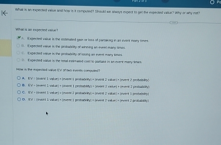 What is an expected value and how is it computed? Should we always expect to get the expected value? Why or why not?
What is an expected value?
A. Expected vakue is the estimated gain or loss of partaking in an event many times
8. Expected value is the probability of winning an event many times.
C. Expected value is the probability of losing an event many times.
D. Expected value is the total estimaled cost to partake in an event many simes.
How is the expected value EV of two events computed?
A. EV= fevere t w 1e]* (even1tr cabilty!* (event2yadise)* (everent robability
B. EV=1 (event 1 w |x|=(iryin 1 proba ity)+(event2valie)+(event2pra 1* 81_3
C. E'N- (event 1 val e)* (event2 Babileyl+(evene2value)* (evend1probatelry)
D. LV= (event 1 value) × (event 1 probal iiey1+(averd2yatue)* (event2pro car sin y