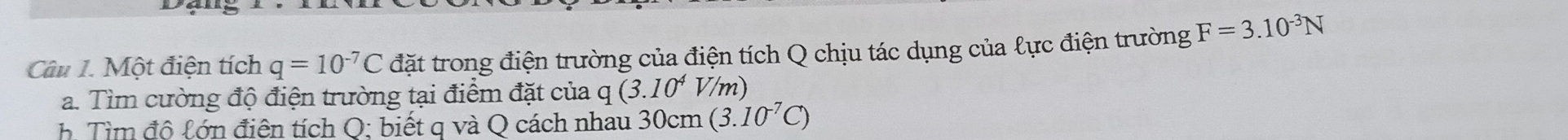 Một điện tích q=10^(-7)C đặt trong điện trường của điện tích Q chịu tác dụng của lực điện trường F=3.10^(-3)N
a. Tìm cường độ điện trường tại điểm đặt của q (3.10^4 V/m) 
h. Tìm độ lớn điện tích Q; biết q và Q cách nhau 30cm (3.10^(-7)C)