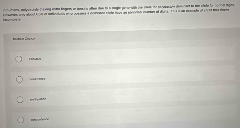 In humans, polydactyly (having extra fingers or toes) is often due to a single gene with the allele for polydactyly dominant to the allele for normal digits.
However, only about 65% of individuals who possess a dominant allele have an abnormal number of digits. This is an example of a trait that shows
incomplete
Multiple Choice
epistasis
penetrance
methylation
concordance