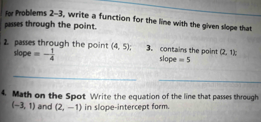 for Problems 2-3, write a function for the line with the given slope that 
passes through the point. 
2. passes through the point (4,5); 3. contains the point (2,1)
slope =- 1/4  slope =5
_ 
_ 
4. Math on the Spot Write the equation of the line that passes through
(-3,1) and (2,-1) in slope-intercept form.