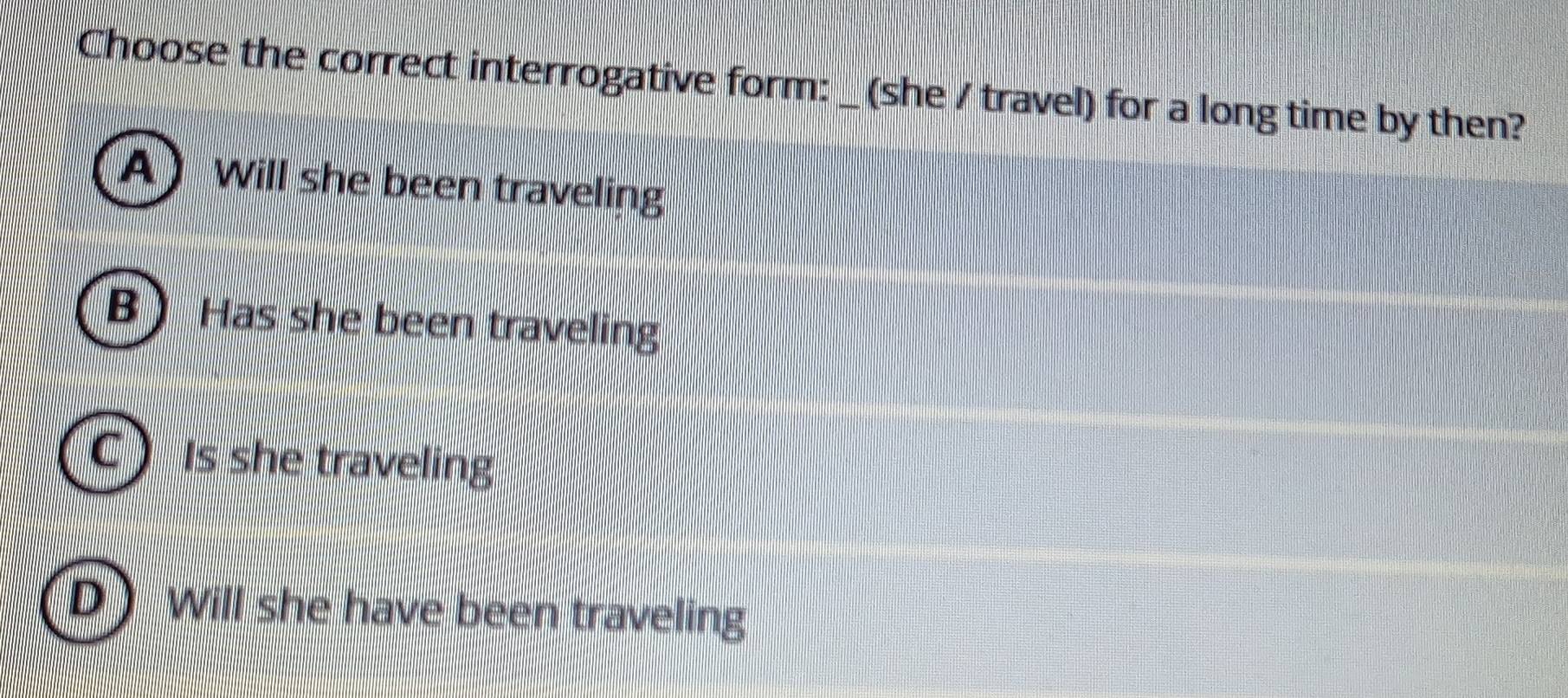 Choose the correct interrogative form: _ (she / travel) for a long time by then?
A Will she been traveling
B Has she been traveling
Is she traveling
Will she have been traveling