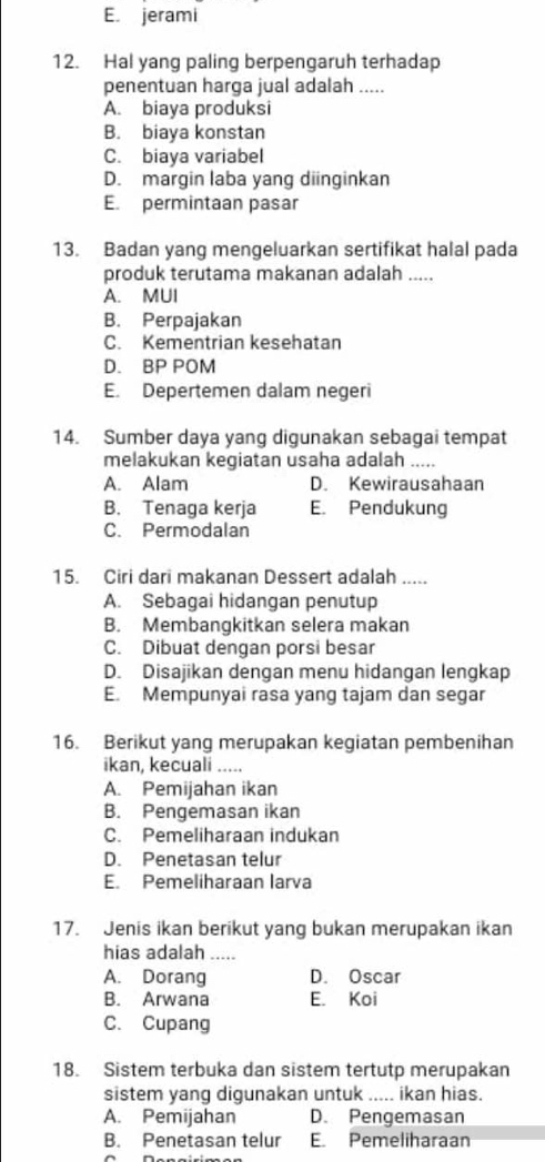 E. jerami
12. Hal yang paling berpengaruh terhadap
penentuan harga jual adalah .....
A. biaya produksi
B. biaya konstan
C. biaya variabel
D. margin laba yang diinginkan
E. permintaan pasar
13. Badan yang mengeluarkan sertifikat halal pada
produk terutama makanan adalah .....
A. MUI
B. Perpajakan
C. Kementrian kesehatan
D. BP POM
E. Depertemen dalam negeri
14. Sumber daya yang digunakan sebagai tempat
melakukan kegiatan usaha adalah .....
A. Alam D. Kewirausahaan
B. Tenaga kerja E. Pendukung
C. Permodalan
15. Ciri dari makanan Dessert adalah .....
A. Sebagai hidangan penutup
B. Membangkitkan selera makan
C. Dibuat dengan porsi besar
D. Disajikan dengan menu hidangan lengkap
E. Mempunyai rasa yang tajam dan segar
16. Berikut yang merupakan kegiatan pembenihan
ikan, kecuali .....
A. Pemijahan ikan
B. Pengemasan ikan
C. Pemeliharaan indukan
D. Penetasan telur
E. Pemeliharaan larva
17. Jenis ikan berikut yang bukan merupakan ikan
hias adalah .....
A. Dorang D. Oscar
B. Arwana E. Koi
C. Cupang
18. Sistem terbuka dan sistem tertutp merupakan
sistem yang digunakan untuk ..... ikan hias.
A. Pemijahan D. Pengemasan
B. Penetasan telur E. Pemeliharaan