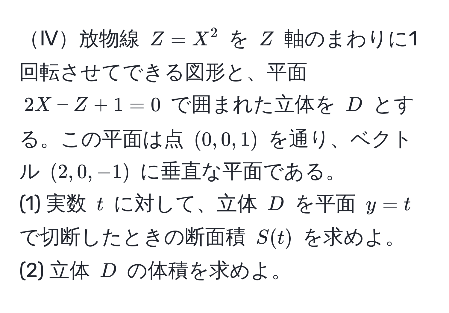 Ⅳ放物線 $Z = X^2$ を $Z$ 軸のまわりに1回転させてできる図形と、平面 $2X - Z + 1 = 0$ で囲まれた立体を $D$ とする。この平面は点 $(0,0,1)$ を通り、ベクトル $(2,0,-1)$ に垂直な平面である。  
(1) 実数 $t$ に対して、立体 $D$ を平面 $y = t$ で切断したときの断面積 $S(t)$ を求めよ。  
(2) 立体 $D$ の体積を求めよ。