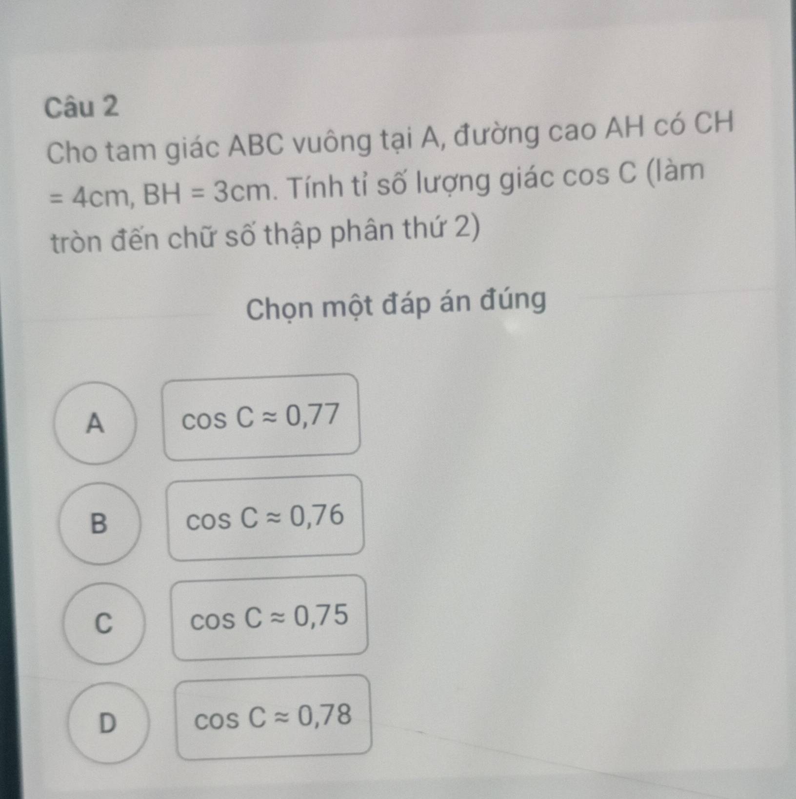 Cho tam giác ABC vuông tại A, đường cao AH có CH
=4cm, BH=3cm. Tính tỉ số lượng giác cos; C (làm
tròn đến chữ số thập phân thứ 2)
Chọn một đáp án đúng
A
cos Capprox 0,77
B
cos Capprox 0,76
C
cos Capprox 0,75
D
cos Capprox 0,78