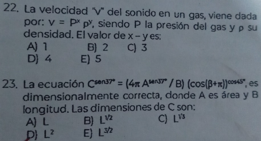 La velocidad ''v'' del sonido en un gas, viene dada
por: v=P^xp^y siendo P la presión del gas y ρ su
densidad. El valor de x-y es:
A) 1 B) 2 C) 3
D 4 E) 5
23. La ecuación C^(sen37^circ)=(4π A^(sen37^circ)/B)(cos (beta +π ))^cos 45° ,es
dimensionalmente correcta, donde A es área y B
longitud. Las dimensiones de C son:
A) L B L^(1/2)
C L^(sqrt(3))
P L^2 E L^(3/2)