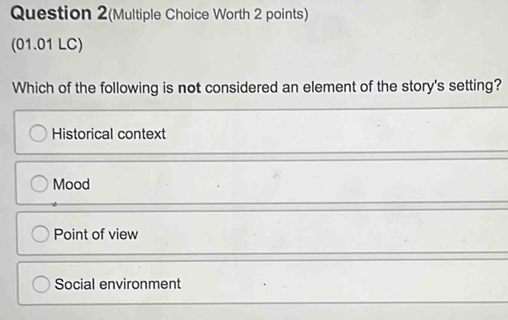 Question 2(Multiple Choice Worth 2 points)
(01.01 LC)
Which of the following is not considered an element of the story's setting?
Historical context
Mood
Point of view
Social environment