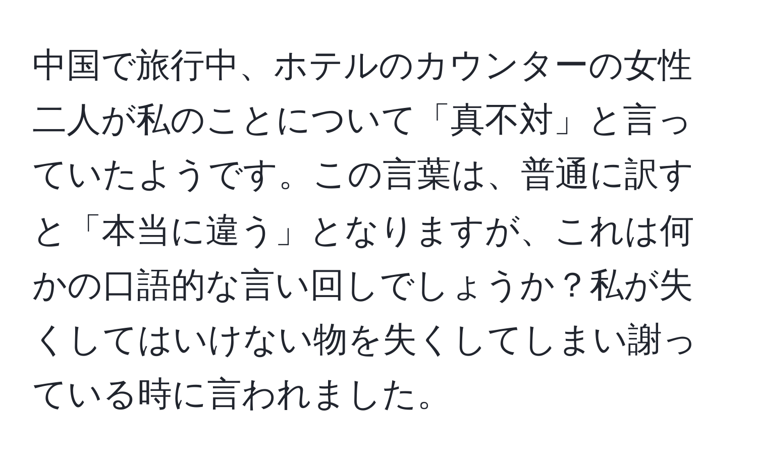 中国で旅行中、ホテルのカウンターの女性二人が私のことについて「真不対」と言っていたようです。この言葉は、普通に訳すと「本当に違う」となりますが、これは何かの口語的な言い回しでしょうか？私が失くしてはいけない物を失くしてしまい謝っている時に言われました。