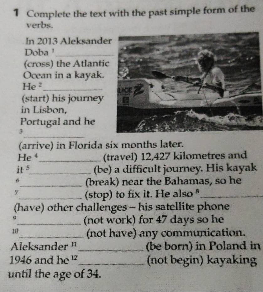 Complete the text with the past simple form of the 
verbs. 
In 2013 Aleksande 
Doba¹_ 
(cross) the Atlantic 
Ocean in a kayak. 
He ²_ 
(start) his journey 
in Lisbon, 
Portugal and he 
_ 
3 
(arrive) in Florida six months later. 
He ⁴_ (travel) 12,427 kilometres and 
it 5_ 
(be) a difficult journey. His kayak 
6 
_(break) near the Bahamas, so he 
7 
_(stop) to fix it. He also *_ 
(have) other challenges - his satellite phone 
9 
_(not work) for 47 days so he 
10 
_(not have) any communication. 
Aleksander ¹¹ _(be born) in Poland in 
1946 and he ¹_ (not begin) kayaking 
until the age of 34.