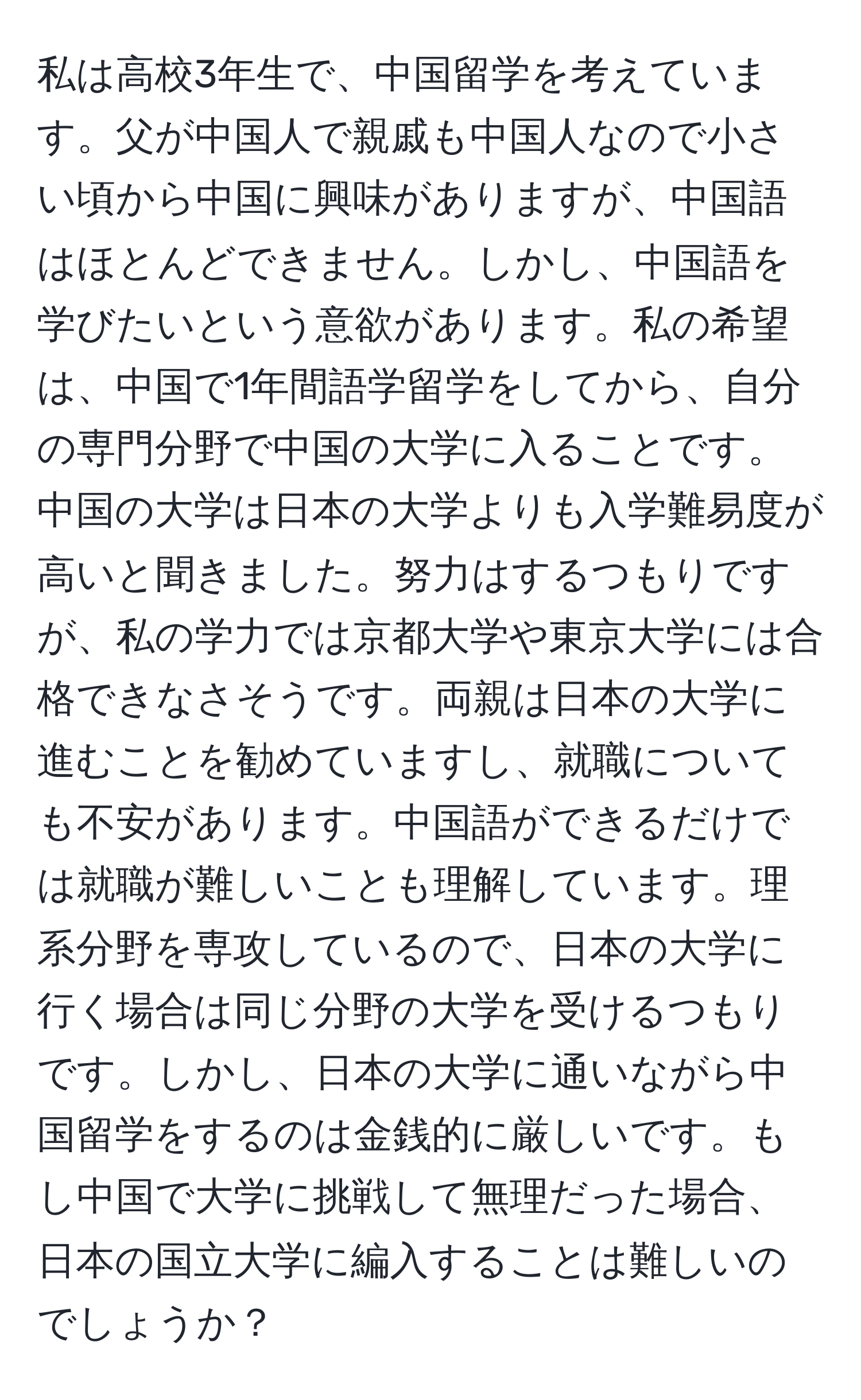 私は高校3年生で、中国留学を考えています。父が中国人で親戚も中国人なので小さい頃から中国に興味がありますが、中国語はほとんどできません。しかし、中国語を学びたいという意欲があります。私の希望は、中国で1年間語学留学をしてから、自分の専門分野で中国の大学に入ることです。中国の大学は日本の大学よりも入学難易度が高いと聞きました。努力はするつもりですが、私の学力では京都大学や東京大学には合格できなさそうです。両親は日本の大学に進むことを勧めていますし、就職についても不安があります。中国語ができるだけでは就職が難しいことも理解しています。理系分野を専攻しているので、日本の大学に行く場合は同じ分野の大学を受けるつもりです。しかし、日本の大学に通いながら中国留学をするのは金銭的に厳しいです。もし中国で大学に挑戦して無理だった場合、日本の国立大学に編入することは難しいのでしょうか？