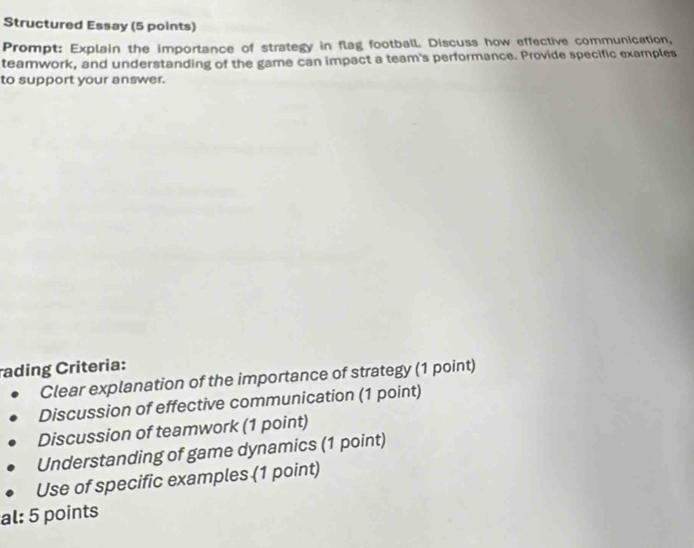 Structured Essay (5 points) 
Prompt: Explain the importance of strategy in flag football. Discuss how effective communication, 
teamwork, and understanding of the game can impact a team's performance. Provide specific examples 
to support your answer. 
rading Criteria: 
Clear explanation of the importance of strategy (1 point) 
Discussion of effective communication (1 point) 
Discussion of teamwork (1 point) 
Understanding of game dynamics (1 point) 
Use of specific examples (1 point) 
al: 5 points