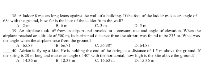 A ladder 8 meters long leans against the wall of a building. If the foot of the ladder makes an angle of
68° with the ground, how far is the base of the ladder from the wall?
A. 2 m B. 6 m C. 3 m D. 5 m
_39. An airplane took off from an airport and traveled at a constant rate and angle of elevation. When the
airplane reached an altitude of 500 m, its horizontal distance from the airport was found to be 235 m. What was
the angle when the airplane rose from the ground?
A. 65.83° B. 66.71° C. 56.38° D. 64.83°
_40. Adrian is flying a kite. He is holding the end of the string at a distance of 1.5 m above the ground. If
the string is 20 m long and makes an angle of 40° with the horizontal, how high is the kite above the ground?
A. 14.36 m B. 12.33 m C. 16.63 m D. 15.36 m