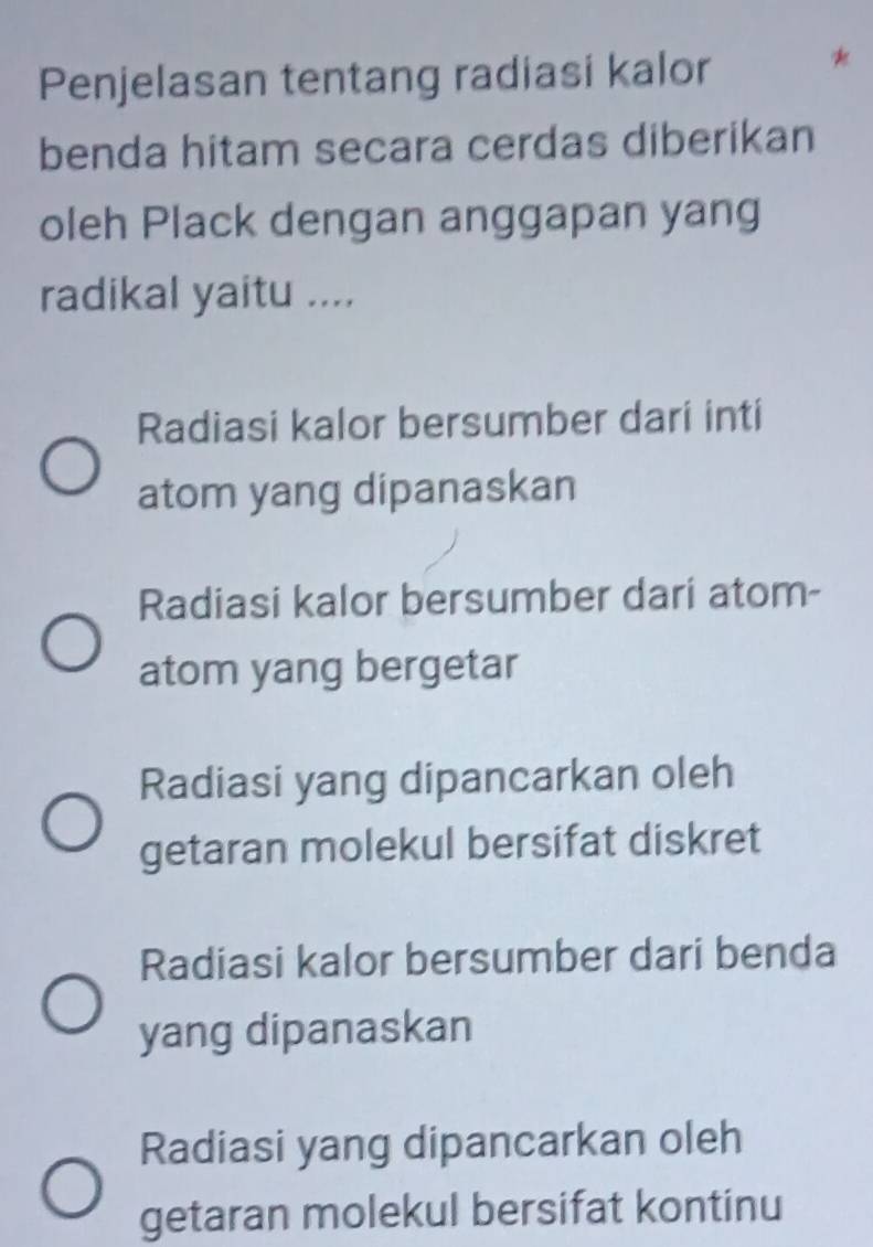 Penjelasan tentang radiasi kalor
benda hitam secara cerdas diberikan
oleh Plack dengan anggapan yang
radikal yaitu ....
Radiasi kalor bersumber dari inti
atom yang dipanaskan
Radiasi kalor bersumber dari atom-
atom yang bergetar
Radiasi yang dipancarkan oleh
getaran molekul bersifat diskret
Radiasi kalor bersumber dari benda
yang dipanaskan
Radiasi yang dipancarkan oleh
getaran molekul bersifat kontinu