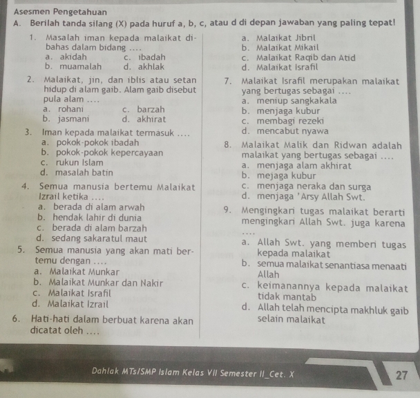 Asesmen Pengetahuan
A. Berilah tanda silang (X) pada huruf a, b, c, atau d di depan jawaban yang paling tepat!
1. Masalah iman kepada malaikat di- a. Malaikat Jibril
bahas dalam bidang .... b. Malaikat Mikail
a. akidah c. ibadah c. Malaikat Raqib dan Atid
b. muamalah d. akhlak d. Malaikat Israfil
2. Malaikat, jin, dan iblis atau setan 7. Malaikat Israfil merupakan malaikat
hidup di alam gaib. Alam gaib disebut yang bertugas sebagai ....
pula alam . ... a. meniup sangkakala
a. rohani cí barzah b. menjaga kubur
b. jasmani d. akhirat c. membagi rezeki
3. Iman kepada malaikat termasuk ... d. mencabut nyawa
a. pokok-pokok ibadah 8. Malaikat Malik dan Ridwan adalah
b. pokok-pokok kepercayaan malaikat yang bertugas sebagai ....
c. rukun Islam a. menjaga alam akhirat
d. masalah batin b. mejaga kubur
4. Semua manusia bertemu Malaikat c. menjaga neraka dan surga
Izrail ketika .... d. menjaga 'Arsy Allah Swt.
a. berada di alam arwah 9. Mengingkari tugas malaikat berarti
b. hendak lahir di dunia mengingkari Allah Swt. juga karena
c. berada di alam barzah
d. sedang sakaratul maut a. Allah Swt. yang memberi tugas
5. Semua manusia yang akan mati ber- kepada malaikat
temu dengan .... b. semua malaikat senantiasa menaati
a. Malaikat Munkar Allah
b. Malaikat Munkar dan Nakir c. keimanannya kepada malaikat
c. Malaikat Israfil tidak mantab
d. Malaikat Izrail d. Allah telah mencipta makhluk gaib
6. Hati-hati dalam berbuat karena akan selain malaikat
dicatat oleh ....
Dahlak MTs/SMP Islam Kelas VII Semester II_Cet. X
27