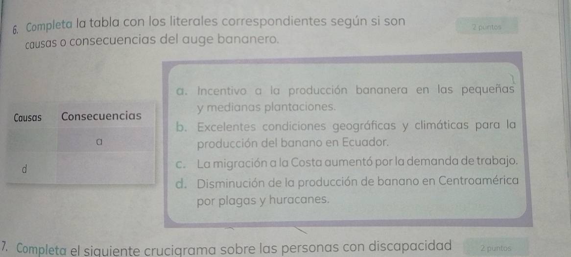 Completa la tabla con los literales correspondientes según si son 2 puntos
causas o consecuencias del auge bananero.
a. Incentivo a la producción bananera en las pequeñas
y medianas plantaciones.
b. Excelentes condiciones geográficas y climáticas para la
producción del banano en Ecuador.
c. La migración a la Costa aumentó por la demanda de trabajo.
d. Disminución de la producción de banano en Centroamérica
por plagas y huracanes.
7. Completa el siquiente crucigrama sobre las personas con discapacidad 2 puntos