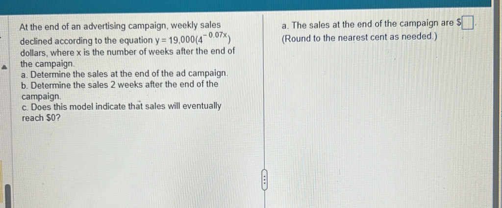 At the end of an advertising campaign, weekly sales a. The sales at the end of the campaign are $□. 
declined according to the equation y=19,000(4^(-0.07x)) (Round to the nearest cent as needed.) 
dollars, where x is the number of weeks after the end of 
the campaign. 
a. Determine the sales at the end of the ad campaign. 
b. Determine the sales 2 weeks after the end of the 
campaign. 
c. Does this model indicate that sales will eventually 
reach $0?