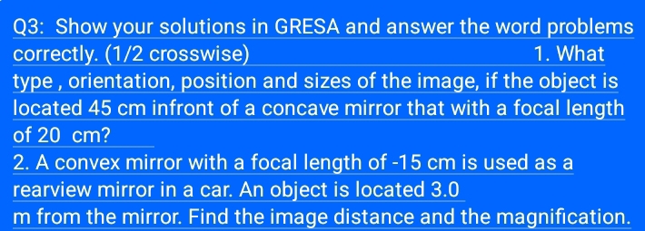 Show your solutions in GRESA and answer the word problems 
correctly. (1/2 crosswise) 1. What 
type , orientation, position and sizes of the image, if the object is 
located 45 cm infront of a concave mirror that with a focal length 
of 20 cm? 
2. A convex mirror with a focal length of - 15 cm is used as a 
rearview mirror in a car. An object is located 3.0
m from the mirror. Find the image distance and the magnification.