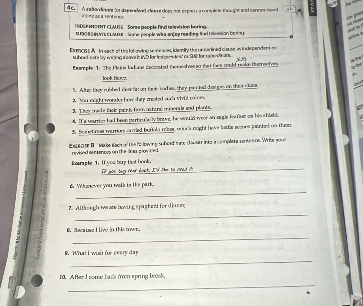 to th 
4c. A subordinate (or dependent) clause does not express a complete thought and cannot stand D 
alone as a sentence. ive pron 
a e clu 
INDEPENDENT CLAUSE Some people find television boring. 
yout in t 
SUBORDINATE CLAUSE Some people who enjoy reading find television boring. 
lative a 
ExERCISE A In each of the following sentences, identify the underlined clause as independent or 
subordinate by writing above it IND for independent or SUB for subordinate. 
Je the 
Example 1. The Plains Indians decorated themselves so that they could make themselves 
to the 
look fierce. 
1. After they rubbed deer fat on their bodies, they painted designs on their skins. 
mos 
2. You might wonder how they created such vivid colors. 
3. They made their paints from natural minerals and plants. 
4. If a warrior had been particularly brave, he would wear an eagle feather on his shield. 
5. Sometimes warriors carried buffalo robes, which might have battle scenes painted on them. 
ExERCIsE B Make each of the following subordinate clauses into a complete sentence. Write your 
revised sentences on the lines provided. 
Example 1. If you buy that book, 
If you buy that book, I'd like to read it._ 
_ 
6. Whenever you walk in the park, 
7. Although we are having spaghetti for dinner, 
_ 
8. Because I live in this town, 
_ 
9. What I wish for every day 
_ 
10. After I come back from spring break, 
_
