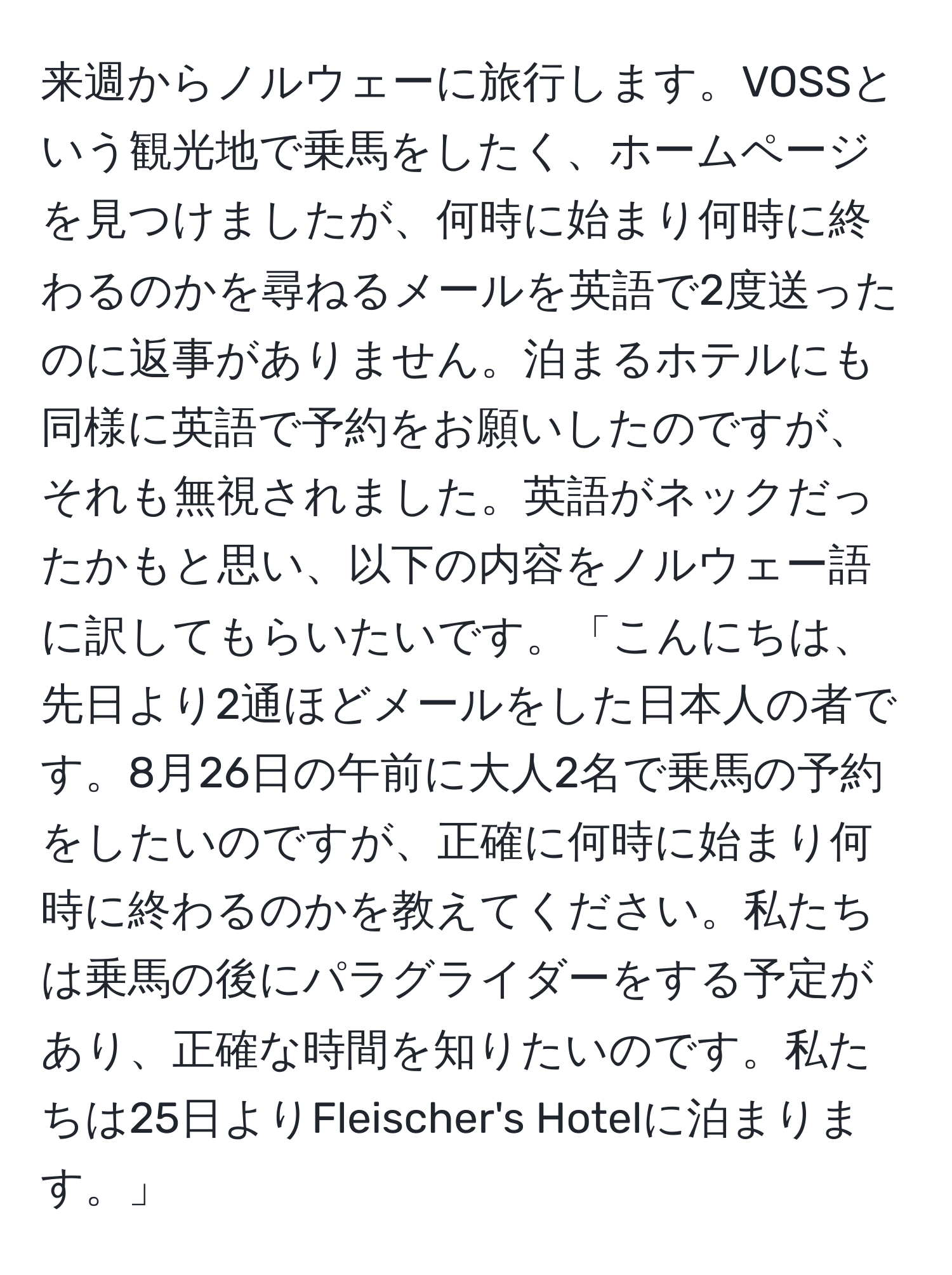 来週からノルウェーに旅行します。VOSSという観光地で乗馬をしたく、ホームページを見つけましたが、何時に始まり何時に終わるのかを尋ねるメールを英語で2度送ったのに返事がありません。泊まるホテルにも同様に英語で予約をお願いしたのですが、それも無視されました。英語がネックだったかもと思い、以下の内容をノルウェー語に訳してもらいたいです。「こんにちは、先日より2通ほどメールをした日本人の者です。8月26日の午前に大人2名で乗馬の予約をしたいのですが、正確に何時に始まり何時に終わるのかを教えてください。私たちは乗馬の後にパラグライダーをする予定があり、正確な時間を知りたいのです。私たちは25日よりFleischer's Hotelに泊まります。」