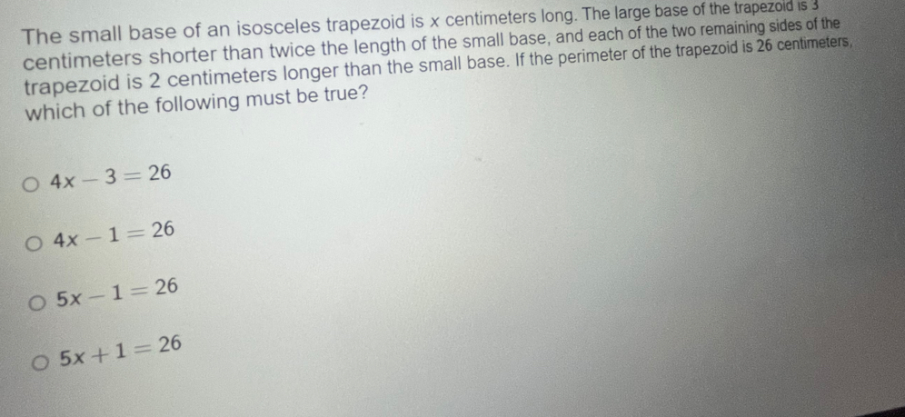 The small base of an isosceles trapezoid is x centimeters long. The large base of the trapezold is 3
centimeters shorter than twice the length of the small base, and each of the two remaining sides of the
trapezoid is 2 centimeters longer than the small base. If the perimeter of the trapezoid is 26 centimeters,
which of the following must be true?
4x-3=26
4x-1=26
5x-1=26
5x+1=26