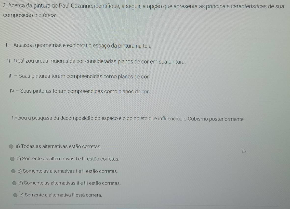 Acerca da pintura de Paul Cézanne, identifique, a seguir, a opção que apresenta as principais características de sua
composição pictórica:
I - Analisou geometrias e explorou o espaço da pintura na tela.
II - Realizou áreas maiores de cor consideradas planos de cor em sua pintura.
III - Suas pinturas foram compreendidas como planos de cor.
IV - Suas pinturas foram compreendidas como planos de cor.
Iniciou a pesquisa da decomposição do espaço e o do objeto que influenciou o Cubismo posteriormente.
a) Todas as alternativas estão corretas.
b) Somente as alternativas I e III estão corretas.
c) Somente as alternativas I e II estão corretas.
d) Somente as alternativas II e III estão corretas.
e) Somente a alternativa II está correta.