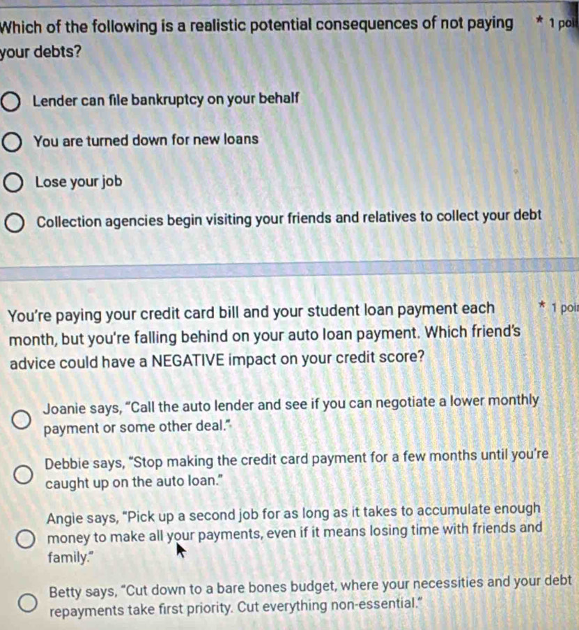 Which of the following is a realistic potential consequences of not paying * 1 poli
your debts?
Lender can file bankruptcy on your behalf
You are turned down for new loans
Lose your job
Collection agencies begin visiting your friends and relatives to collect your debt
You're paying your credit card bill and your student loan payment each 1 poi
month, but you're falling behind on your auto loan payment. Which friend's
advice could have a NEGATIVE impact on your credit score?
Joanie says, “Call the auto lender and see if you can negotiate a lower monthly
payment or some other deal."
Debbie says, “Stop making the credit card payment for a few months until you’re
caught up on the auto loan."
Angie says, “Pick up a second job for as long as it takes to accumulate enough
money to make all your payments, even if it means losing time with friends and
family."
Betty says, “Cut down to a bare bones budget, where your necessities and your debt
repayments take first priority. Cut everything non-essential.”