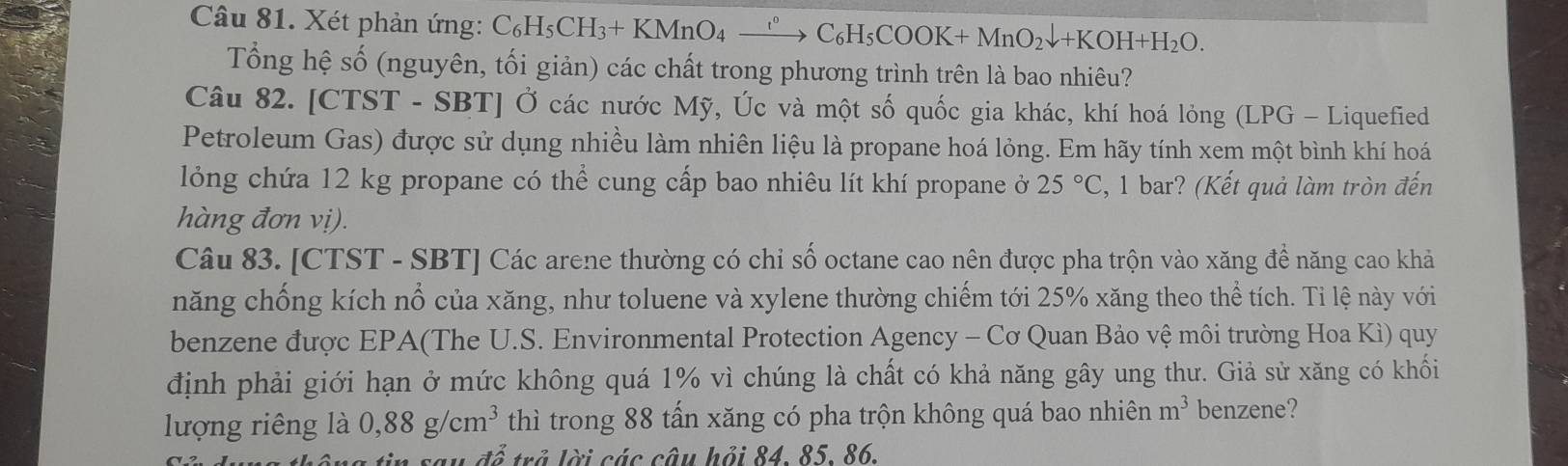 Xét phản ứng: C_6H_5CH_3+KMnO_4xrightarrow r°C_6H_5COOK+MnO_2downarrow +KOH+H_2O. 
Tổng hệ số (nguyên, tối giản) các chất trong phương trình trên là bao nhiêu? 
Câu 82. [CTST - SBT] Ở các nước Mỹ, Úc và một số quốc gia khác, khí hoá lỏng (LPG - Liquefied 
Petroleum Gas) được sử dụng nhiều làm nhiên liệu là propane hoá lỏng. Em hãy tính xem một bình khí hoá 
lỏng chứa 12 kg propane có thể cung cấp bao nhiêu lít khí propane ở 25°C :, 1 bar? (Kết quả làm tròn đến 
hàng đơn vị). 
Câu 83. [CTST - SBT] Các arene thường có chỉ số octane cao nên được pha trộn vào xăng đề năng cao khả 
năng chống kích nổ của xăng, như toluene và xylene thường chiếm tới 25% xăng theo thể tích. Tỉ lệ này với 
benzene được EPA(The U.S. Environmental Protection Agency - Cơ Quan Bảo vệ môi trường Hoa Kì) quy 
định phải giới hạn ở mức không quá 1% vì chúng là chất có khả năng gây ung thư. Giả sử xăng có khối 
lượng riêng là 0,88g/cm^3 thì trong 88 tấn xăng có pha trộn không quá bao nhiên m^3 benzene? 
^+△  trả lời các câu hỏi 84. 85. 86.