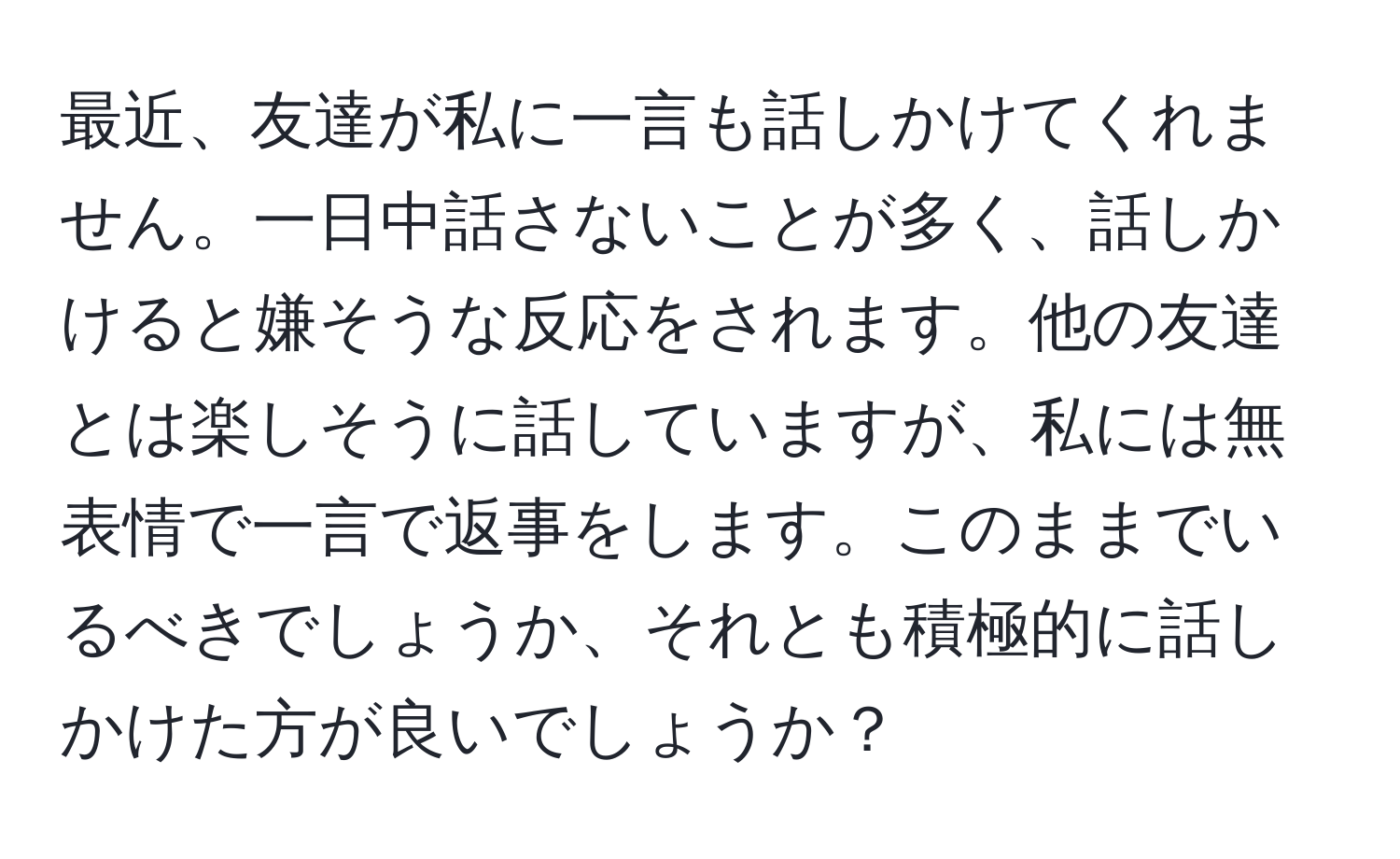 最近、友達が私に一言も話しかけてくれません。一日中話さないことが多く、話しかけると嫌そうな反応をされます。他の友達とは楽しそうに話していますが、私には無表情で一言で返事をします。このままでいるべきでしょうか、それとも積極的に話しかけた方が良いでしょうか？