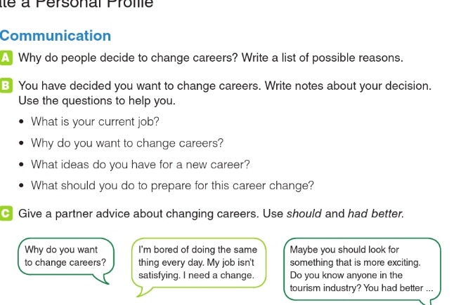 ité à Personal Prome 
Communication 
A Why do people decide to change careers? Write a list of possible reasons. 
B You have decided you want to change careers. Write notes about your decision. 
Use the questions to help you. 
What is your current job? 
Why do you want to change careers? 
What ideas do you have for a new career? 
What should you do to prepare for this career change? 
C Give a partner advice about changing careers. Use should and had better. 
Why do you want I'm bored of doing the same Maybe you should look for 
to change careers? thing every day. My job isn't something that is more exciting. 
satisfying. I need a change. Do you know anyone in the 
tourism industry? You had better ...