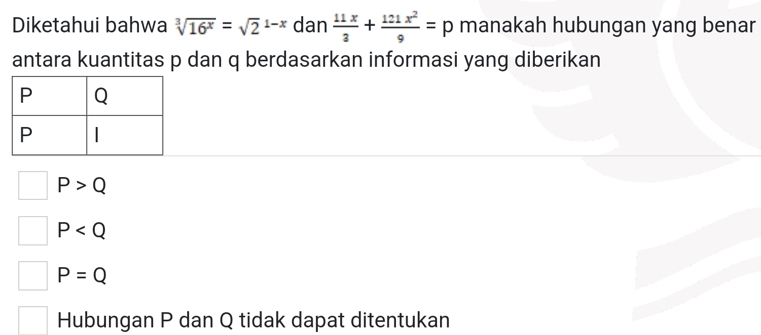 Diketahui bahwa sqrt[3](16^x)=sqrt 2^((1-x) dan frac 11x)3+ 121x^2/9 =p manakah hubungan yang benar
antara kuantitas p dan q berdasarkan informasi yang diberikan
P>Q
P
P=Q
Hubungan P dan Q tidak dapat ditentukan