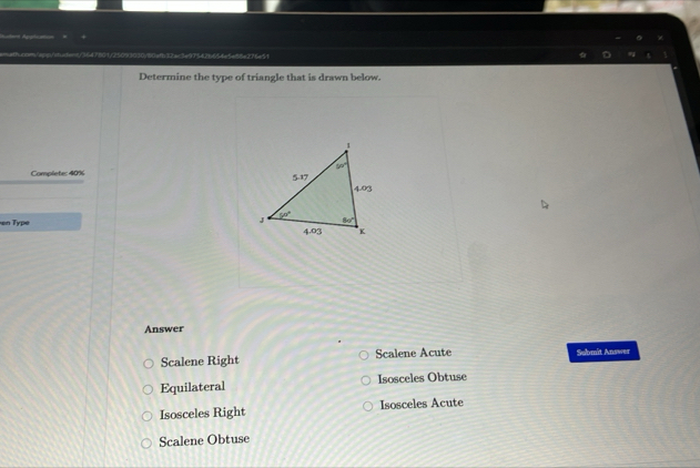 f32ac3e97542b654e5e55e276e51
Determine the type of triangle that is drawn below.
Complete: 40% 
en Type 
Answer
Scalene Right Scalene Acute Solbmit Answer
Equilateral Isosceles Obtuse
Isosceles Right Isosceles Acute
Scalene Obtuse