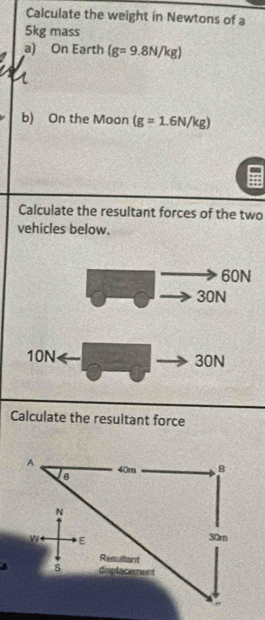 Calculate the weight in Newtons of a
5kg mass 
a) On Earth (g=9.8N/kg)
b) On the Moon (g=1.6N/kg)
Calculate the resultant forces of the two 
vehicles below. 
Calculate the resultant force